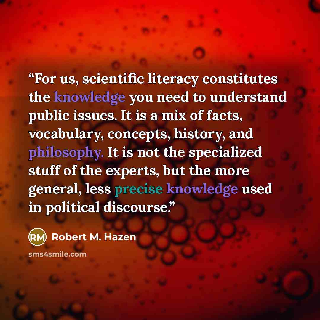 “For us, scientific literacy constitutes the knowledge you need to understand public issues. It is a mix of facts, vocabulary, concepts, history, and philosophy. It is not the specialized stuff of the experts, but the more general, less precise knowledge used in political discourse.” quote by Robert M. Hazen