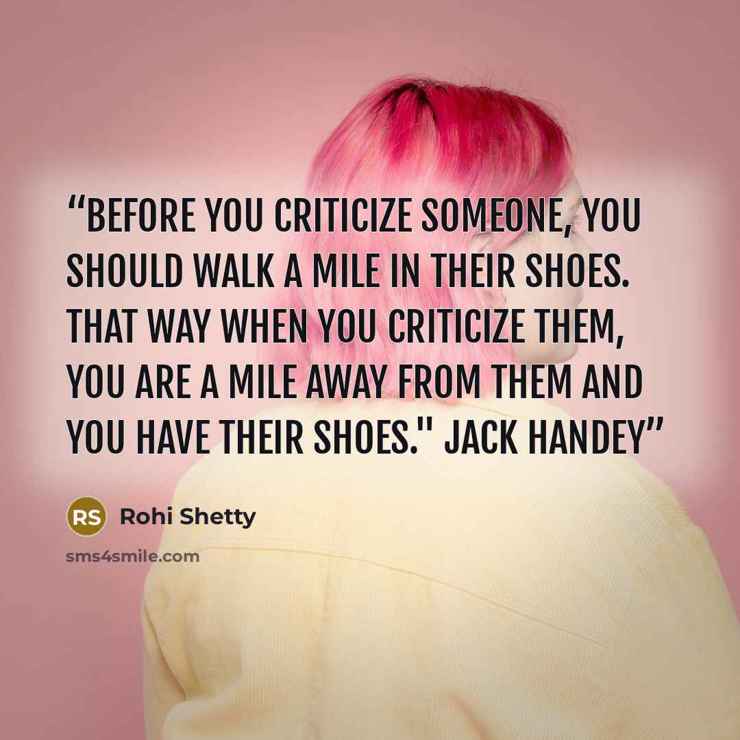 “Before you criticize someone, you should walk a mile in their shoes. That way when you criticize them, you are a mile away from them and you have their shoes." Jack Handey” quote by Rohi Shetty