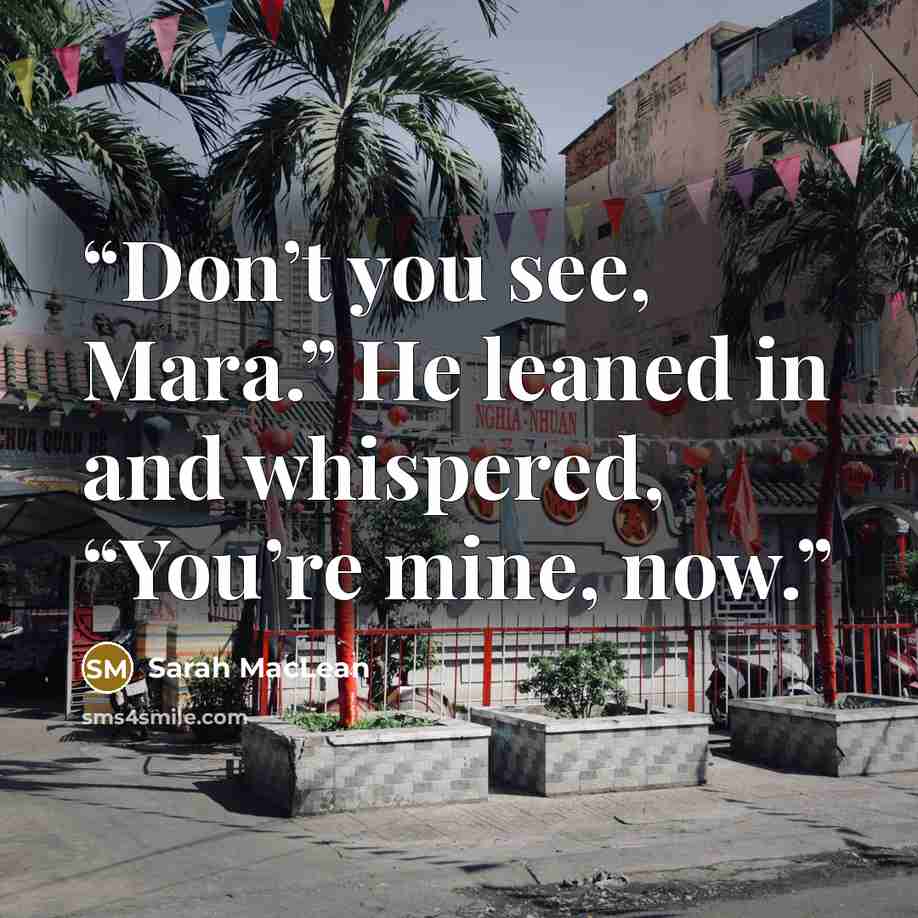 “Don’t you see, Mara.” He leaned in and whispered, “You’re mine, now.” quote by Sarah MacLean