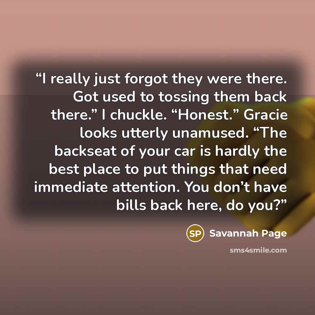“I really just forgot they were there. Got used to tossing them back there.” I chuckle. “Honest.” Gracie looks utterly unamused. “The backseat of your car is hardly the best place to put things that need immediate attention. You don’t have bills back here, do you?” quote by Savannah Page