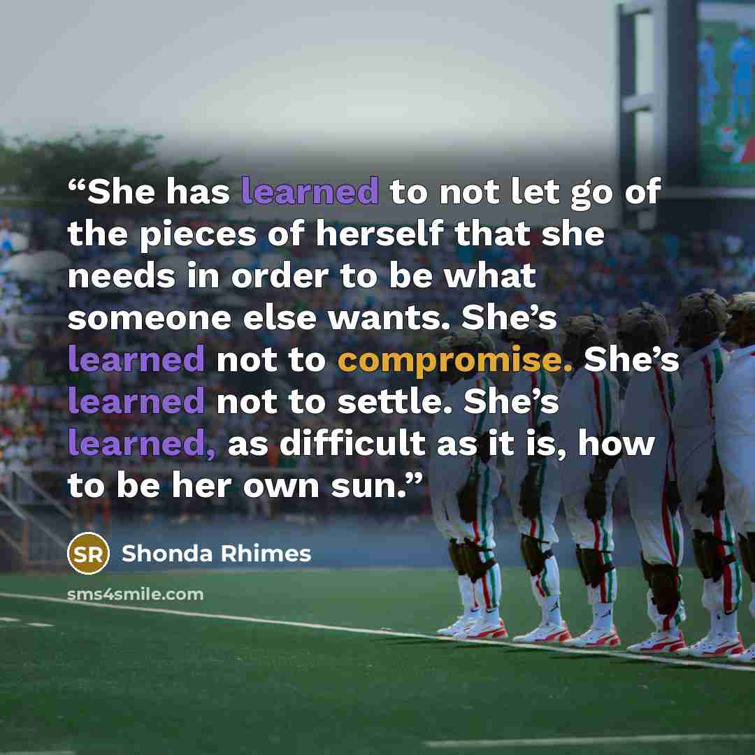 “She has learned to not let go of the pieces of herself that she needs in order to be what someone else wants. She’s learned not to compromise. She’s learned not to settle. She’s learned, as difficult as it is, how to be her own sun.” quote by Shonda Rhimes