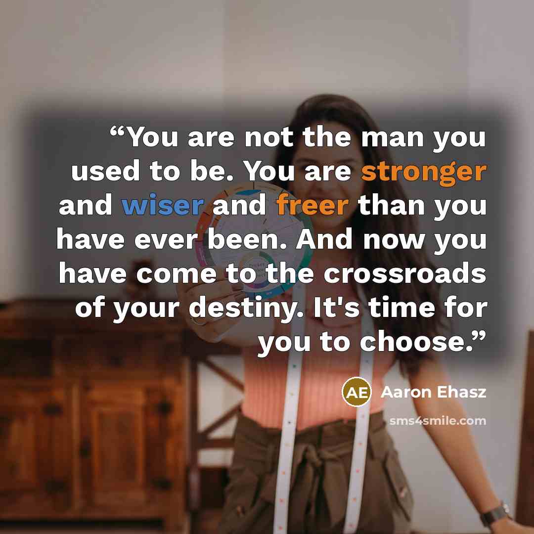 “You are not the man you used to be. You are stronger and wiser and freer than you have ever been. And now you have come to the crossroads of your destiny. It's time for you to choose.” quote by Aaron Ehasz