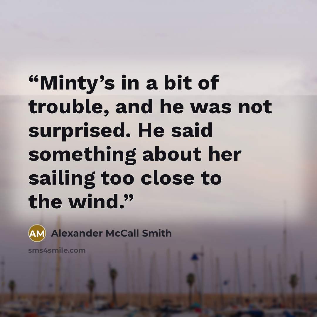 “Minty’s in a bit of trouble, and he was not surprised. He said something about her sailing too close to the wind.” quote by Alexander McCall Smith
