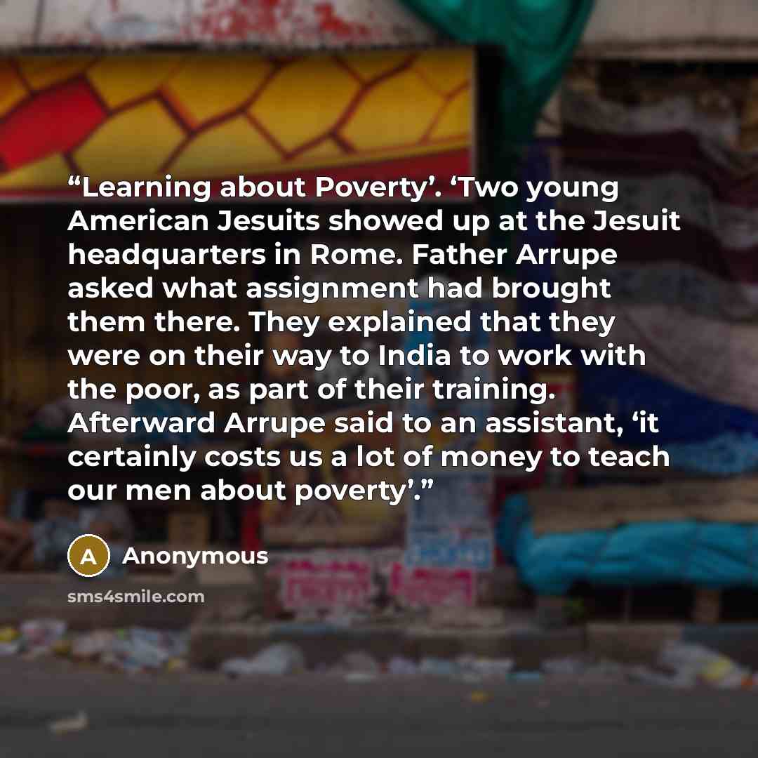 “Learning about Poverty’. ‘Two young American Jesuits showed up at the Jesuit headquarters in Rome. Father Arrupe asked what assignment had brought them there. They explained that they were on their way to India to work with the poor, as part of their training. Afterward Arrupe said to an…” quote by Anonymous