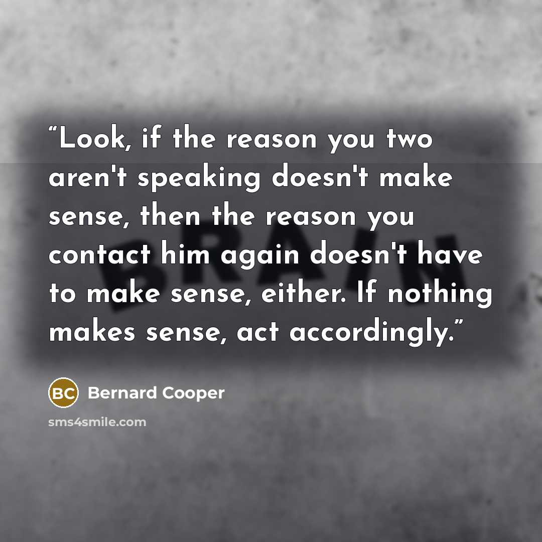 “Look, if the reason you two aren't speaking doesn't make sense, then the reason you contact him again doesn't have to make sense, either. If nothing makes sense, act accordingly.” quote by Bernard Cooper