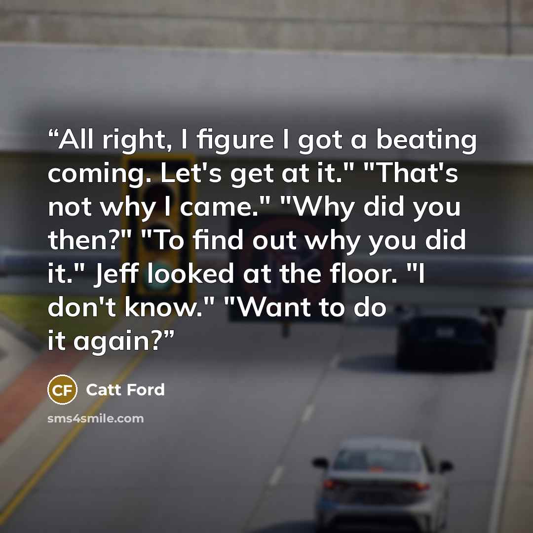 “All right, I figure I got a beating coming. Let's get at it." "That's not why I came." "Why did you then?" "To find out why you did it." Jeff looked at the floor. "I don't know." "Want to do it again?” quote by Catt Ford