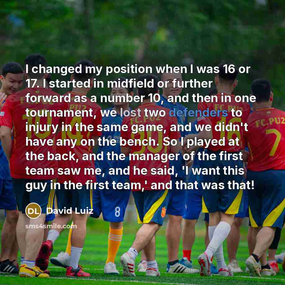 “I changed my position when I was 16 or 17. I started in midfield or further forward as a number 10, and then in one tournament, we lost two defenders to injury in the same game, and we didn't have any on the bench. So I played at the back, and the manager of the first team saw me, and he said, 'I…” quote by David Luiz