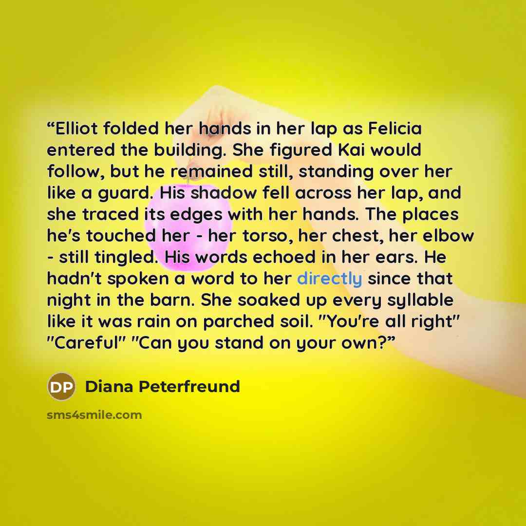 “Elliot folded her hands in her lap as Felicia entered the building. She figured Kai would follow, but he remained still, standing over her like a guard. His shadow fell across her lap, and she traced its edges with her hands. The places he's touched her - her torso, her chest, her elbow - still…” quote by Diana Peterfreund