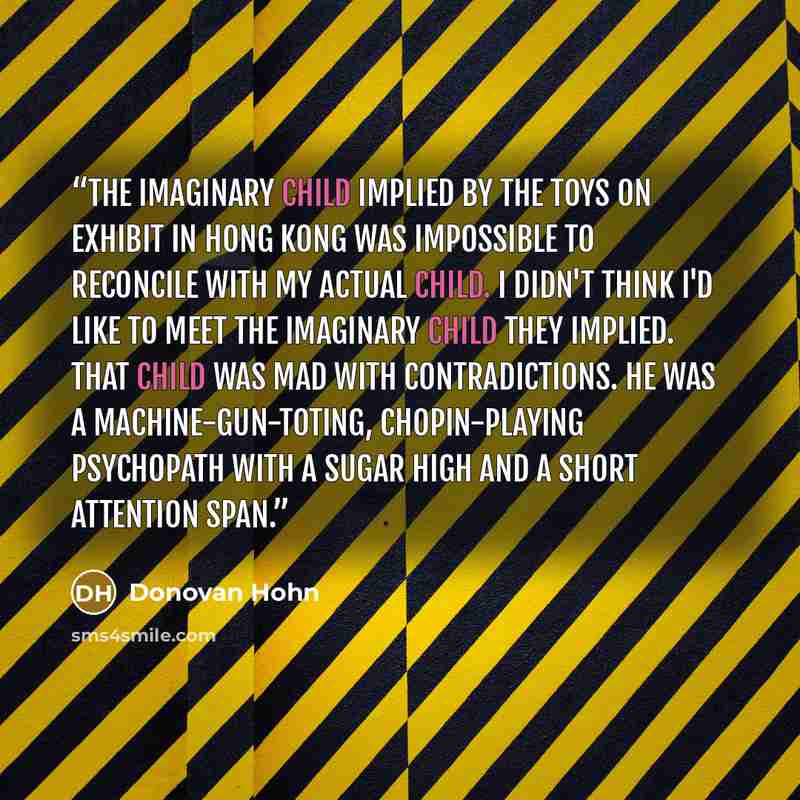 “The imaginary child implied by the toys on exhibit in Hong Kong was impossible to reconcile with my actual child. I didn't think I'd like to meet the imaginary child they implied. That child was mad with contradictions. He was a machine-gun-toting, Chopin-playing psychopath with a sugar high and a…” quote by Donovan Hohn