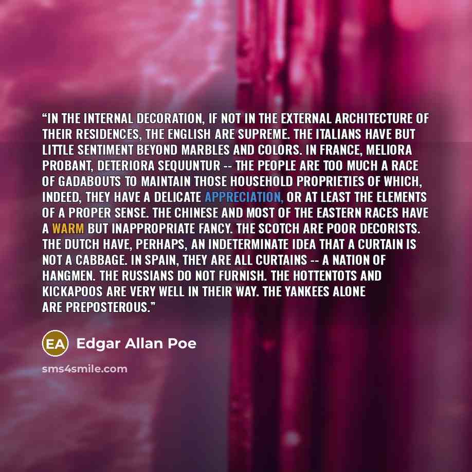 “In the internal decoration, if not in the external architecture of their residences, the English are supreme. The Italians have but little sentiment beyond marbles and colors. In France, meliora probant, deteriora sequuntur -- the people are too much a race of gadabouts to maintain those household…” quote by Edgar Allan Poe
