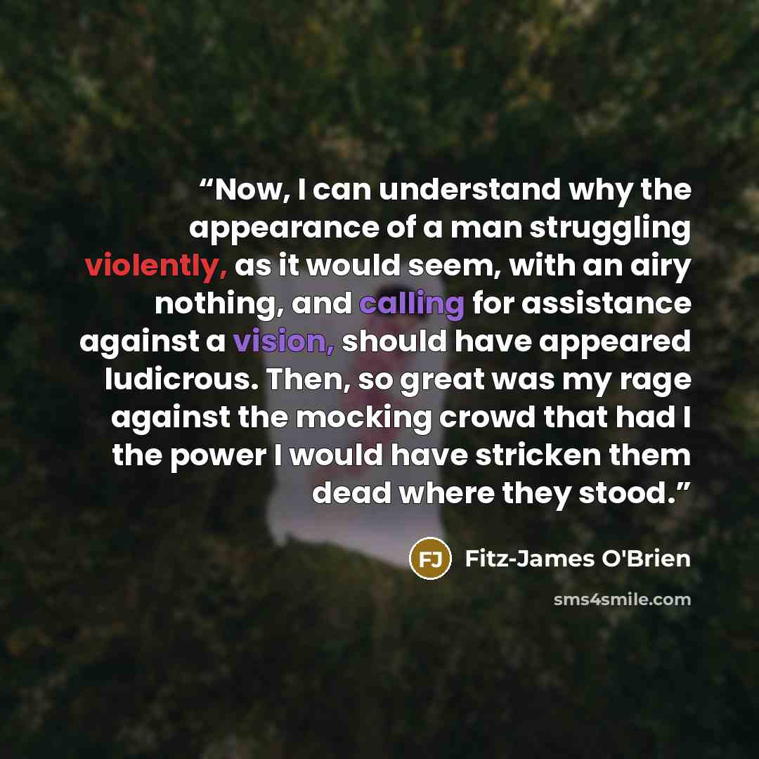 “Now, I can understand why the appearance of a man struggling violently, as it would seem, with an airy nothing, and calling for assistance against a vision, should have appeared ludicrous. Then, so great was my rage against the mocking crowd that had I the power I would have stricken them dead…” quote by Fitz-James O'Brien