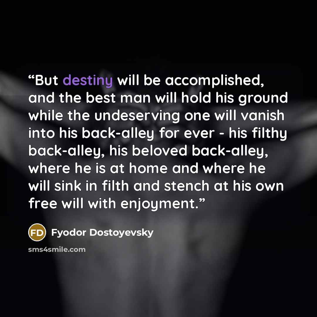 “But destiny will be accomplished, and the best man will hold his ground while the undeserving one will vanish into his back-alley for ever - his filthy back-alley, his beloved back-alley, where he is at home and where he will sink in filth and stench at his own free will with enjoyment.” quote by Fyodor Dostoyevsky