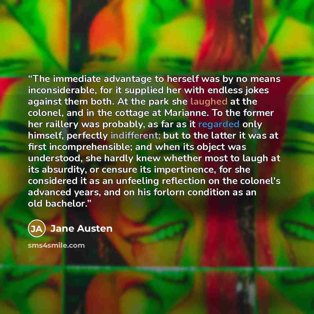 “The immediate advantage to herself was by no means inconsiderable, for it supplied her with endless jokes against them both. At the park she laughed at the colonel, and in the cottage at Marianne. To the former her raillery was probably, as far as it regarded only himself, perfectly indifferent…” quote by Jane Austen