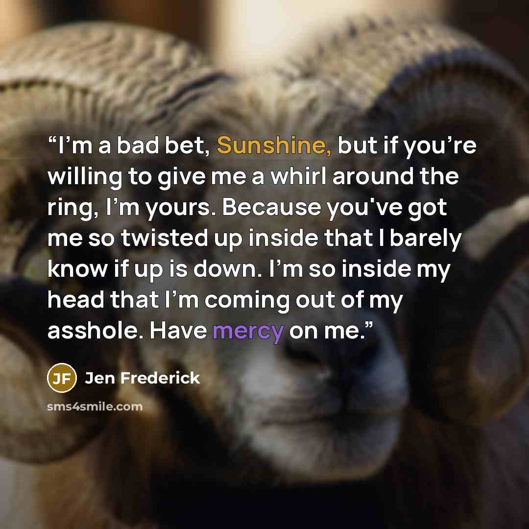 “I'm a bad bet, Sunshine, but if you're willing to give me a whirl around the ring, I'm yours. Because you've got me so twisted up inside that I barely know if up is down. I'm so inside my head that I'm coming out of my asshole. Have mercy on me.” quote by Jen Frederick
