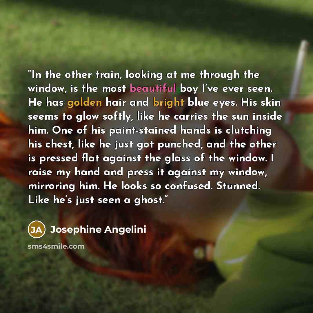 “In the other train, looking at me through the window, is the most beautiful boy I’ve ever seen. He has golden hair and bright blue eyes. His skin seems to glow softly, like he carries the sun inside him. One of his paint-stained hands is clutching his chest, like he just got punched, and the other…” quote by Josephine Angelini