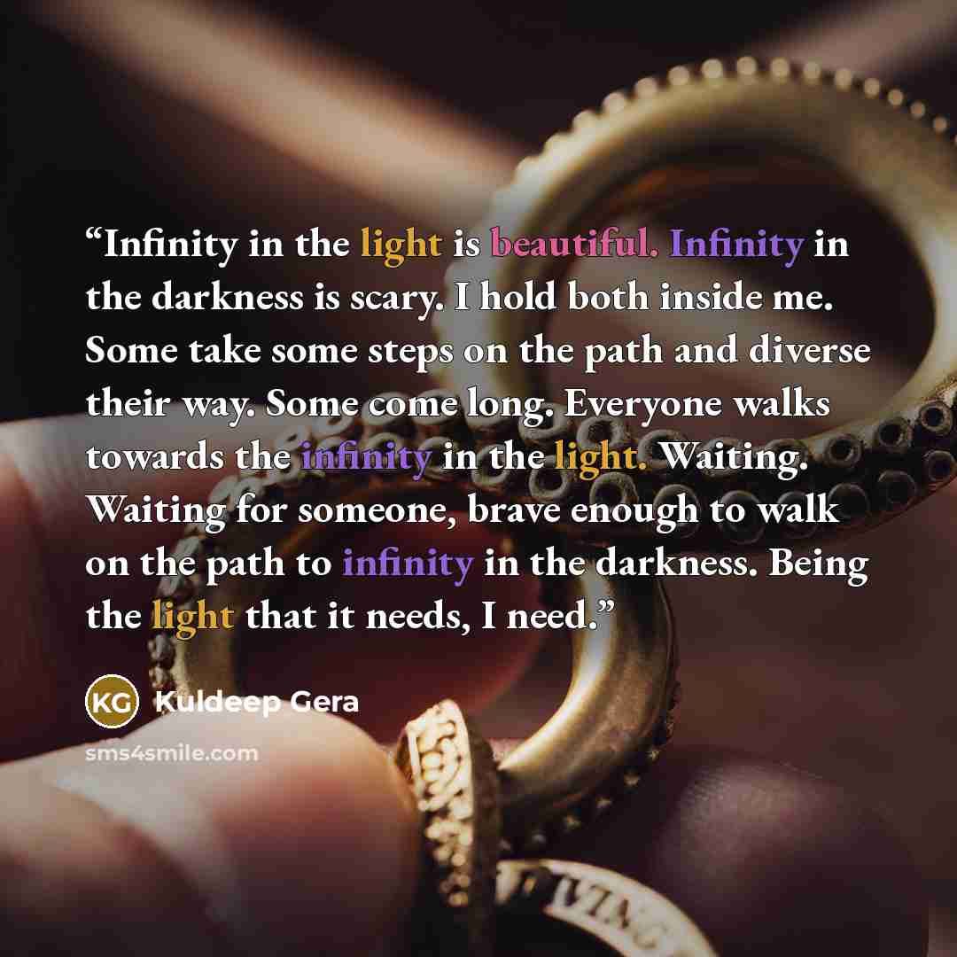 “Infinity in the light is beautiful. Infinity in the darkness is scary. I hold both inside me. Some take some steps on the path and diverse their way. Some come long. Everyone walks towards the infinity in the light. Waiting. Waiting for someone, brave enough to walk on the path to infinity in the…” quote by Kuldeep Gera