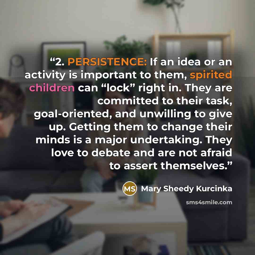 “2. PERSISTENCE: If an idea or an activity is important to them, spirited children can “lock” right in. They are committed to their task, goal-oriented, and unwilling to give up. Getting them to change their minds is a major undertaking. They love to debate and are not afraid to assert themselves.” quote by Mary Sheedy Kurcinka