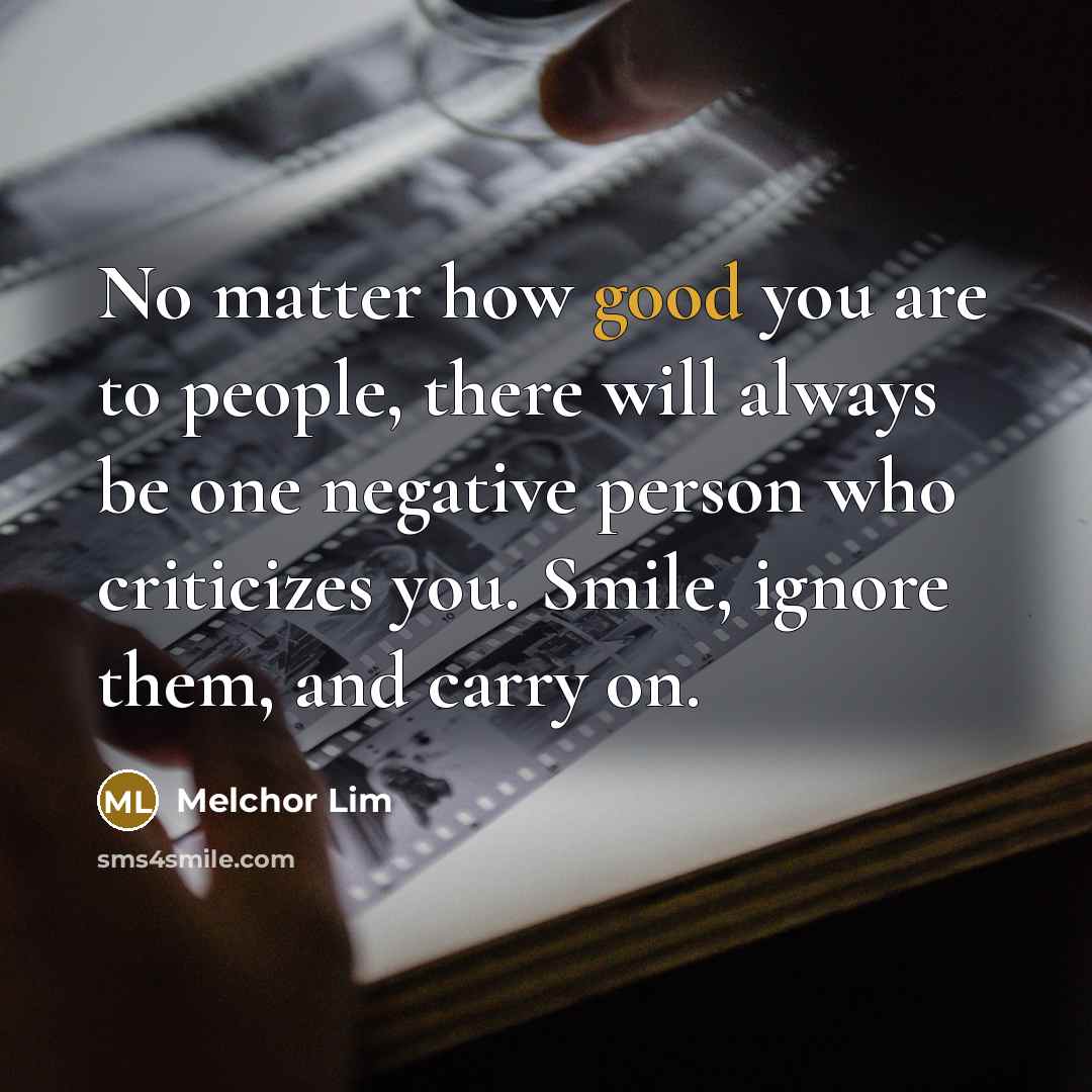 “No matter how good you are to people, there will always be one negative person who criticizes you. Smile, ignore them, and carry on.” quote by Melchor Lim