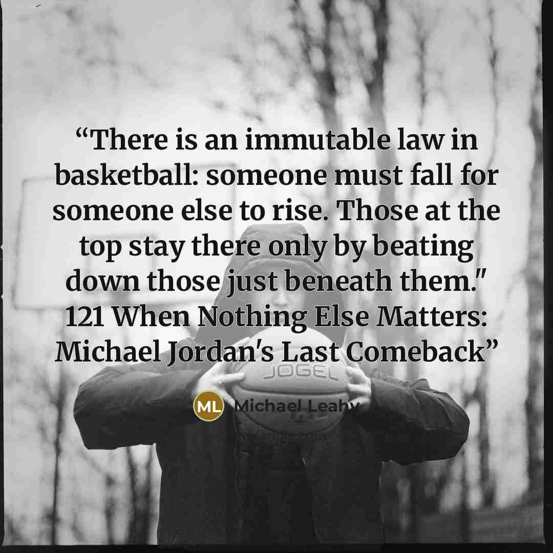 “There is an immutable law in basketball: someone must fall for someone else to rise. Those at the top stay there only by beating down those just beneath them." 121 When Nothing Else Matters: Michael Jordan's Last Comeback” quote by Michael Leahy