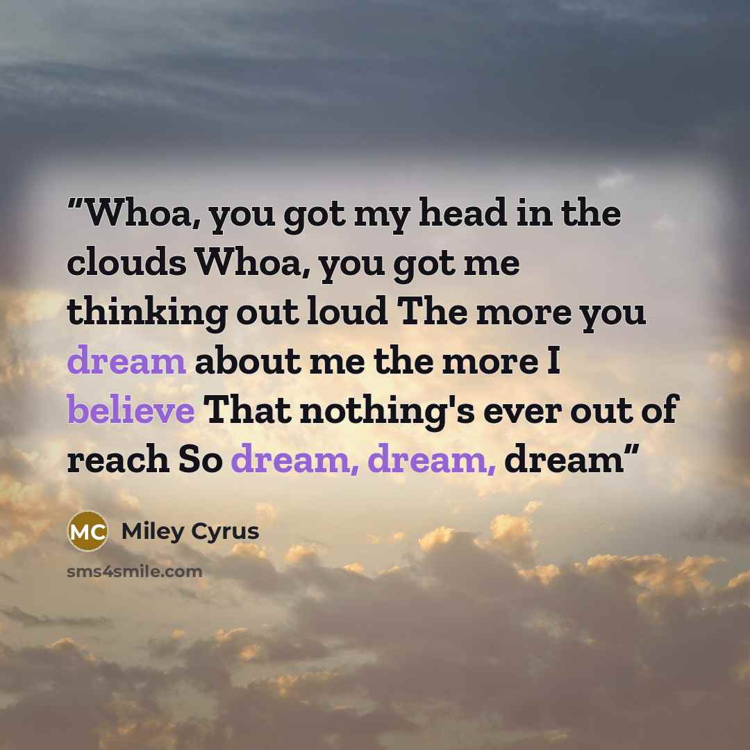 “Whoa, you got my head in the clouds Whoa, you got me thinking out loud The more you dream about me the more I believe That nothing's ever out of reach So dream, dream, dream” quote by Miley Cyrus