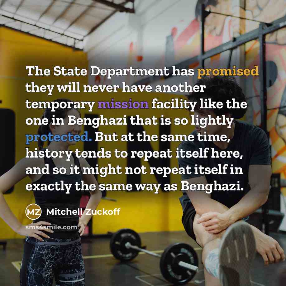 “The State Department has promised they will never have another temporary mission facility like the one in Benghazi that is so lightly protected. But at the same time, history tends to repeat itself here, and so it might not repeat itself in exactly the same way as Benghazi.” quote by Mitchell Zuckoff