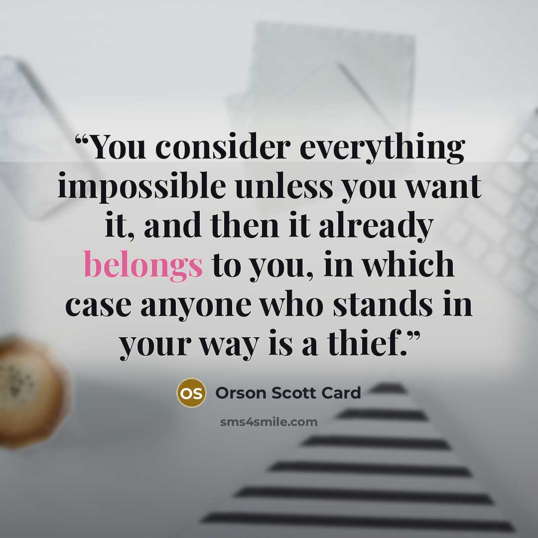 “You consider everything impossible unless you want it, and then it already belongs to you, in which case anyone who stands in your way is a thief.” quote by Orson Scott Card