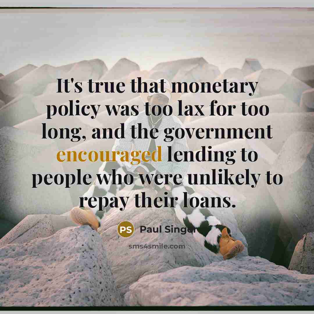 “It's true that monetary policy was too lax for too long, and the government encouraged lending to people who were unlikely to repay their loans.” quote by Paul Singer
