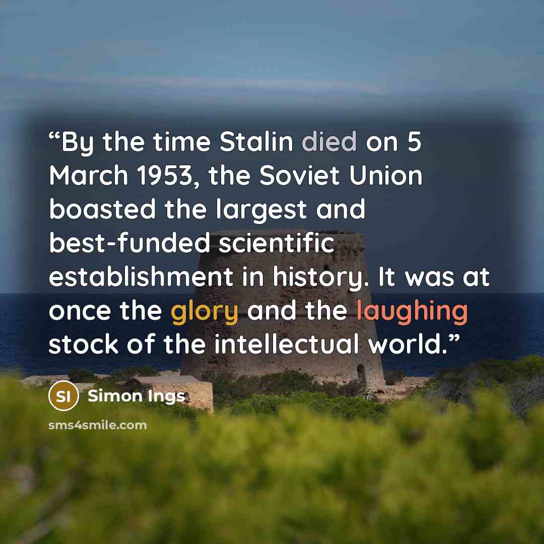 “By the time Stalin died on 5 March 1953, the Soviet Union boasted the largest and best-funded scientific establishment in history. It was at once the glory and the laughing stock of the intellectual world.” quote by Simon Ings