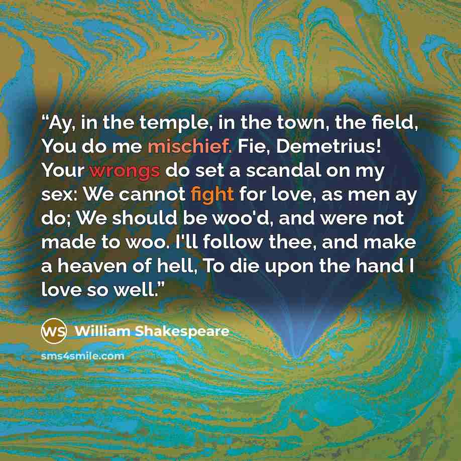 “Ay, in the temple, in the town, the field, You do me mischief. Fie, Demetrius! Your wrongs do set a scandal on my sex: We cannot fight for love, as men ay do; We should be woo'd, and were not made to woo. I'll follow thee, and make a heaven of hell, To die upon the hand I love so well.” quote by William Shakespeare