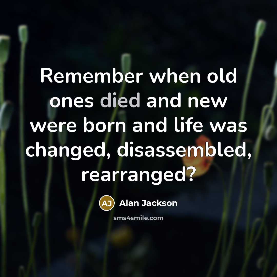 “Remember when old ones died and new were born and life was changed, disassembled, rearranged?” quote by Alan Jackson