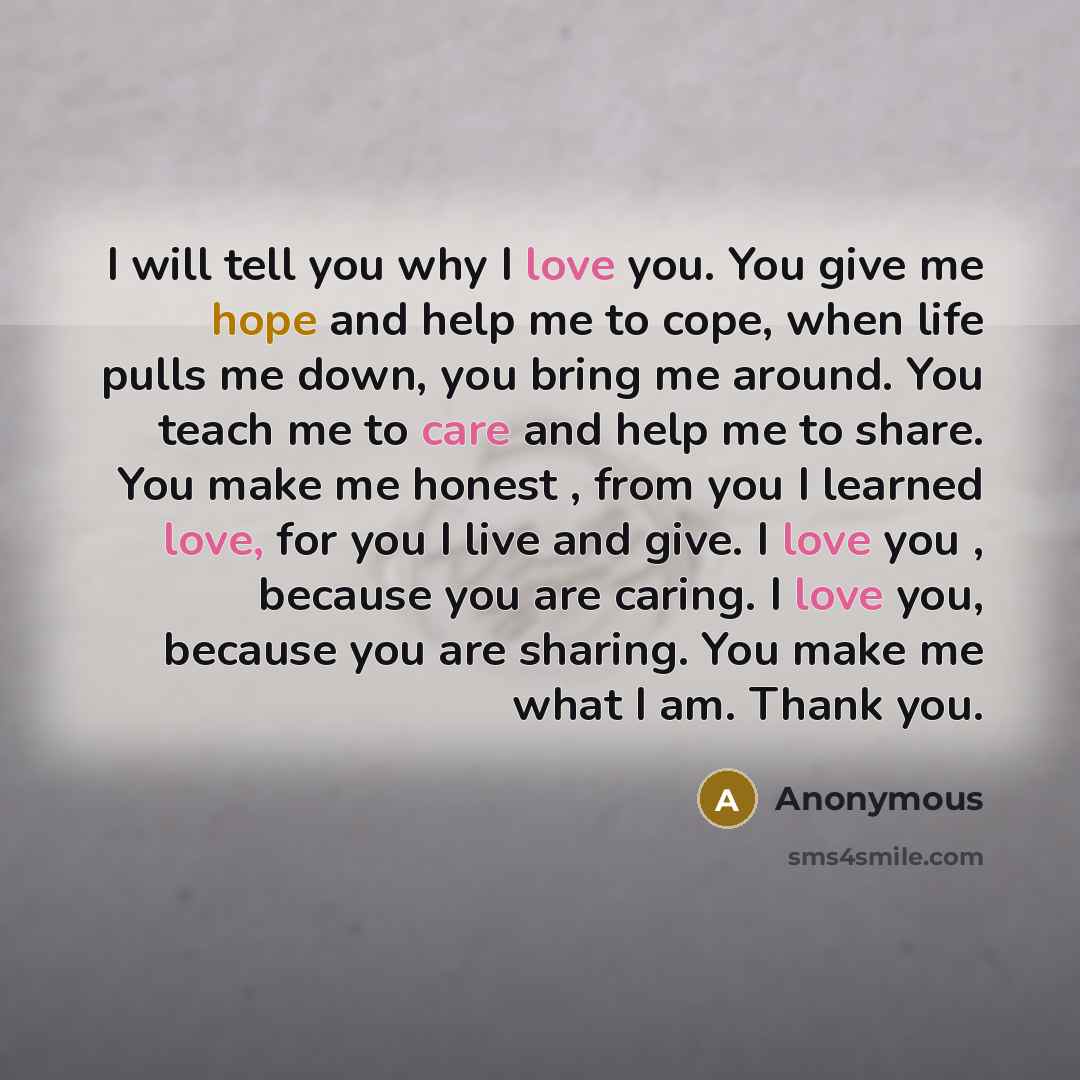 “I will tell you why I love you. You give me hope and help me to cope, when life pulls me down, you bring me around. You teach me to care and help me to share. You make me honest , from you I learned love, for you I live and give. I love you , because you are caring. I love you, because you are…” quote by Anonymous