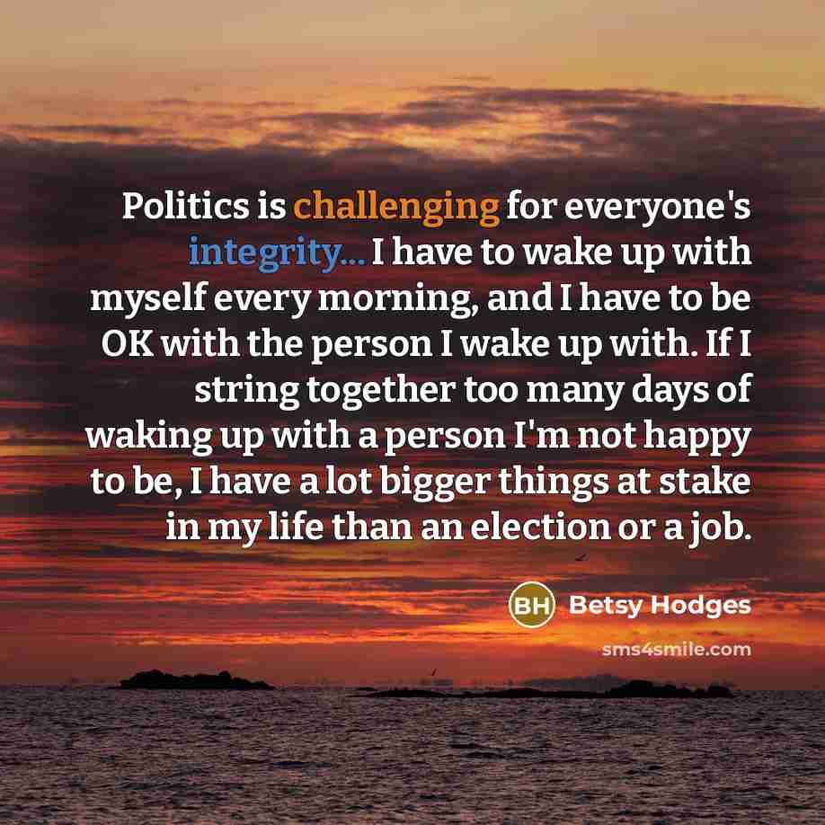 “Politics is challenging for everyone's integrity... I have to wake up with myself every morning, and I have to be OK with the person I wake up with. If I string together too many days of waking up with a person I'm not happy to be, I have a lot bigger things at stake in my life than an election or…” quote by Betsy Hodges