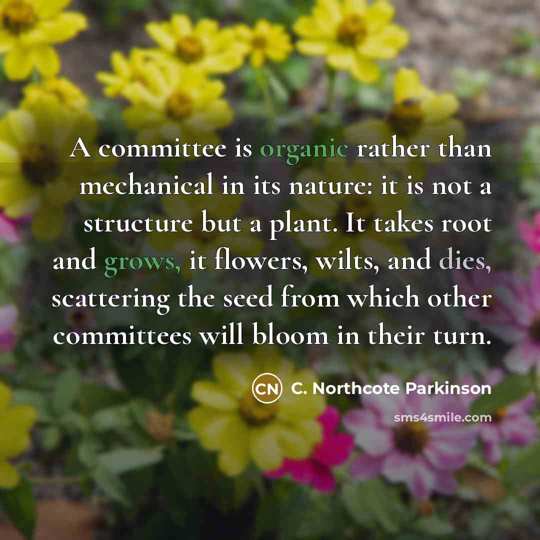 “A committee is organic rather than mechanical in its nature: it is not a structure but a plant. It takes root and grows, it flowers, wilts, and dies, scattering the seed from which other committees will bloom in their turn.” quote by C. Northcote Parkinson