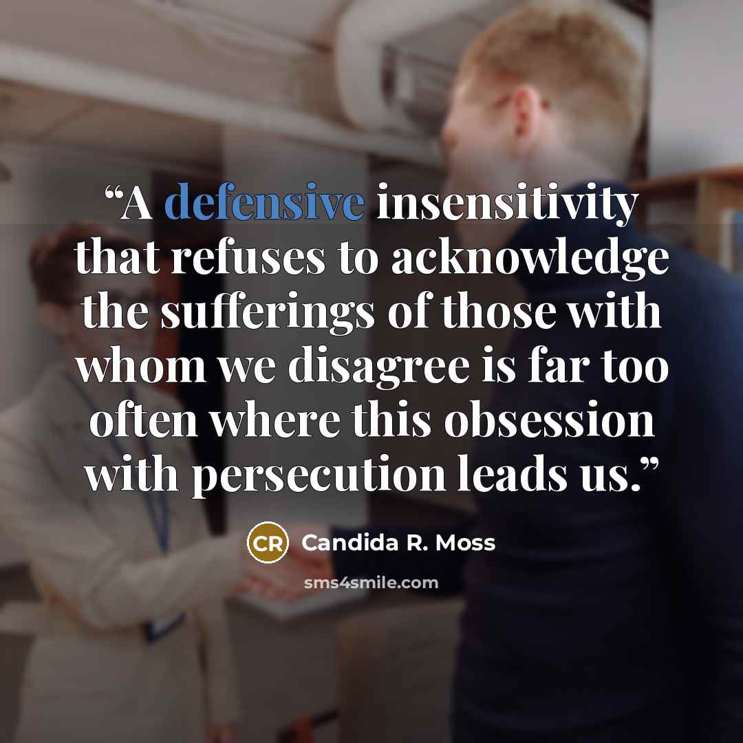 “A defensive insensitivity that refuses to acknowledge the sufferings of those with whom we disagree is far too often where this obsession with persecution leads us.” quote by Candida R. Moss