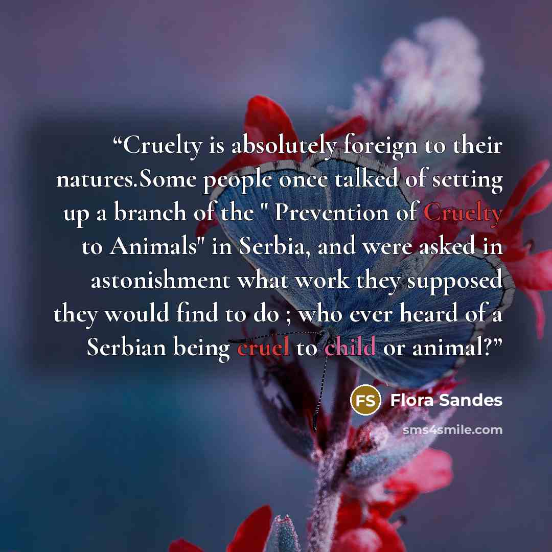 “Cruelty is absolutely foreign to their natures.Some people once talked of setting up a branch of the " Prevention of Cruelty to Animals" in Serbia, and were asked in astonishment what work they supposed they would find to do ; who ever heard of a Serbian being cruel to child or animal?” quote by Flora Sandes