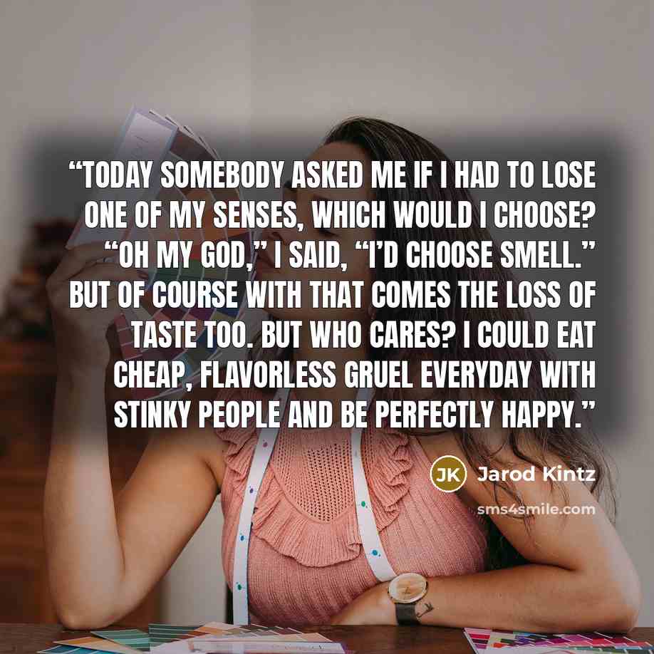 “Today somebody asked me if I had to lose one of my senses, which would I choose? “Oh my God,” I said, “I’d choose smell.” But of course with that comes the loss of taste too. But who cares? I could eat cheap, flavorless gruel everyday with stinky people and be perfectly happy.” quote by Jarod Kintz