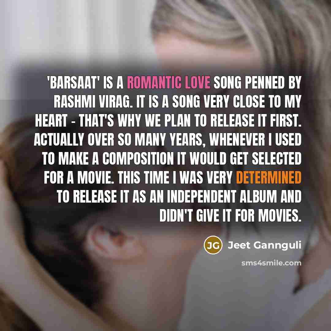 “'Barsaat' is a romantic love song penned by Rashmi Virag. It is a song very close to my heart - that's why we plan to release it first. Actually over so many years, whenever I used to make a composition it would get selected for a movie. This time I was very determined to release it as an…” quote by Jeet Gannguli