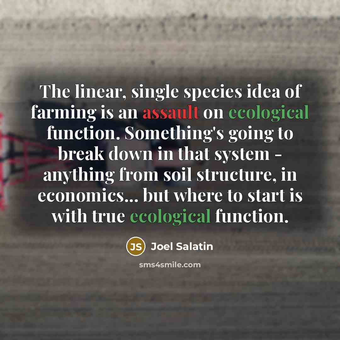 “The linear, single species idea of farming is an assault on ecological function. Something's going to break down in that system - anything from soil structure, in economics... but where to start is with true ecological function.” quote by Joel Salatin