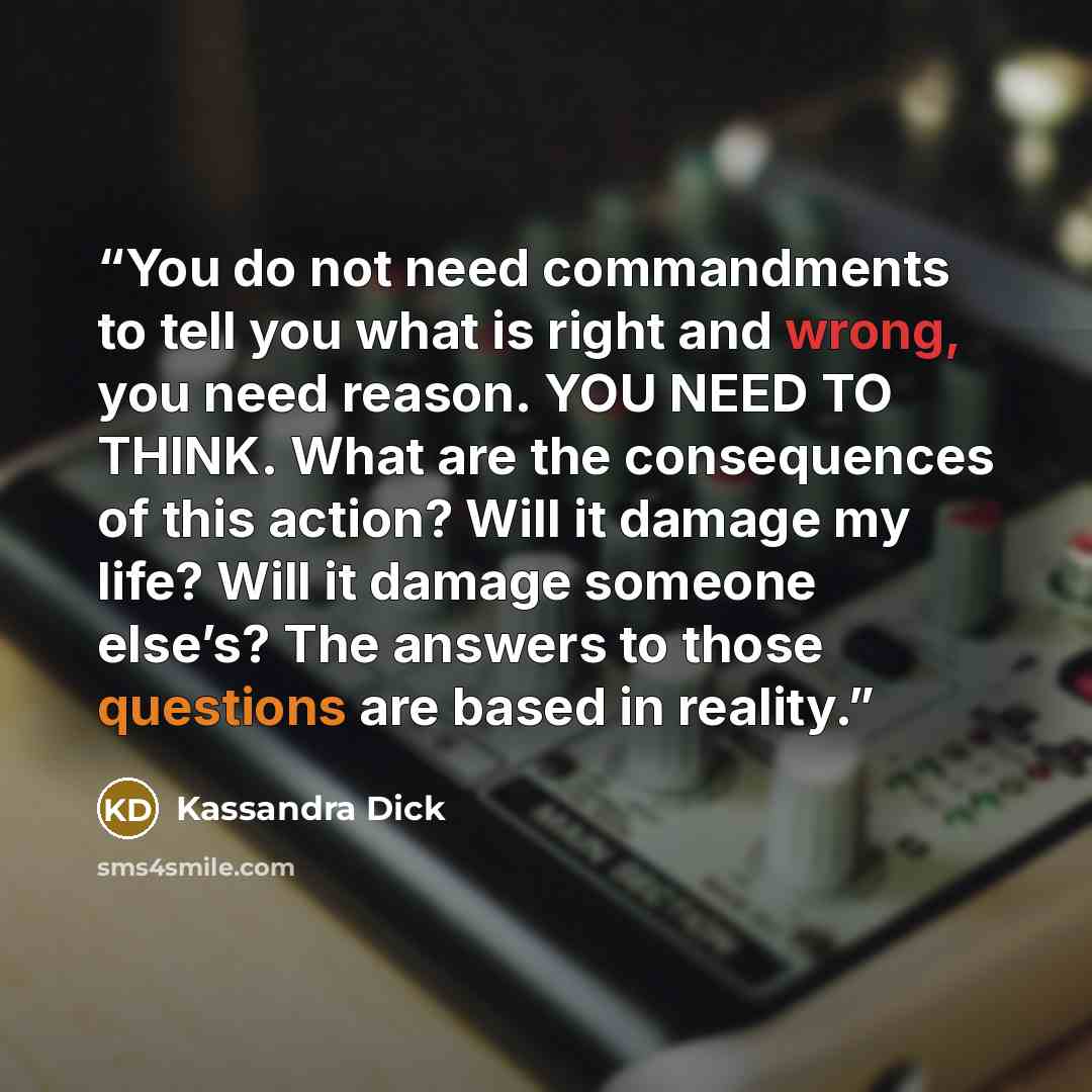 “You do not need commandments to tell you what is right and wrong, you need reason. YOU NEED TO THINK. What are the consequences of this action? Will it damage my life? Will it damage someone else’s? The answers to those questions are based in reality.” quote by Kassandra Dick