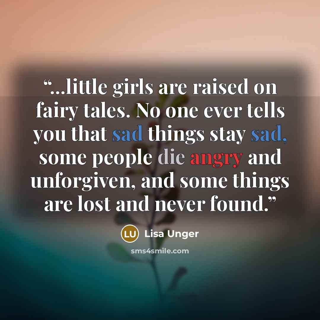 “...little girls are raised on fairy tales. No one ever tells you that sad things stay sad, some people die angry and unforgiven, and some things are lost and never found.” quote by Lisa Unger