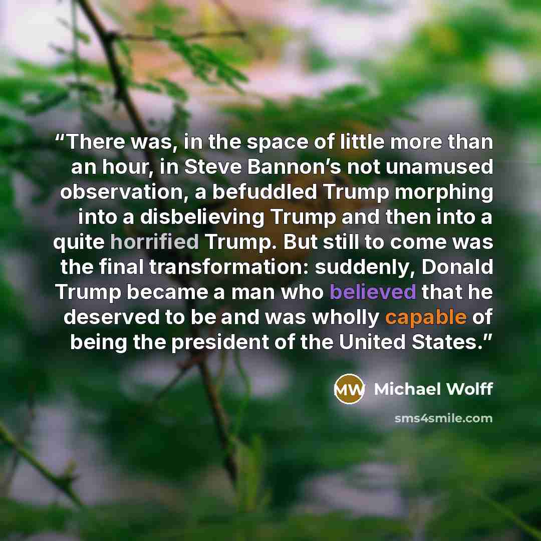 “There was, in the space of little more than an hour, in Steve Bannon’s not unamused observation, a befuddled Trump morphing into a disbelieving Trump and then into a quite horrified Trump. But still to come was the final transformation: suddenly, Donald Trump became a man who believed that he…” quote by Michael Wolff