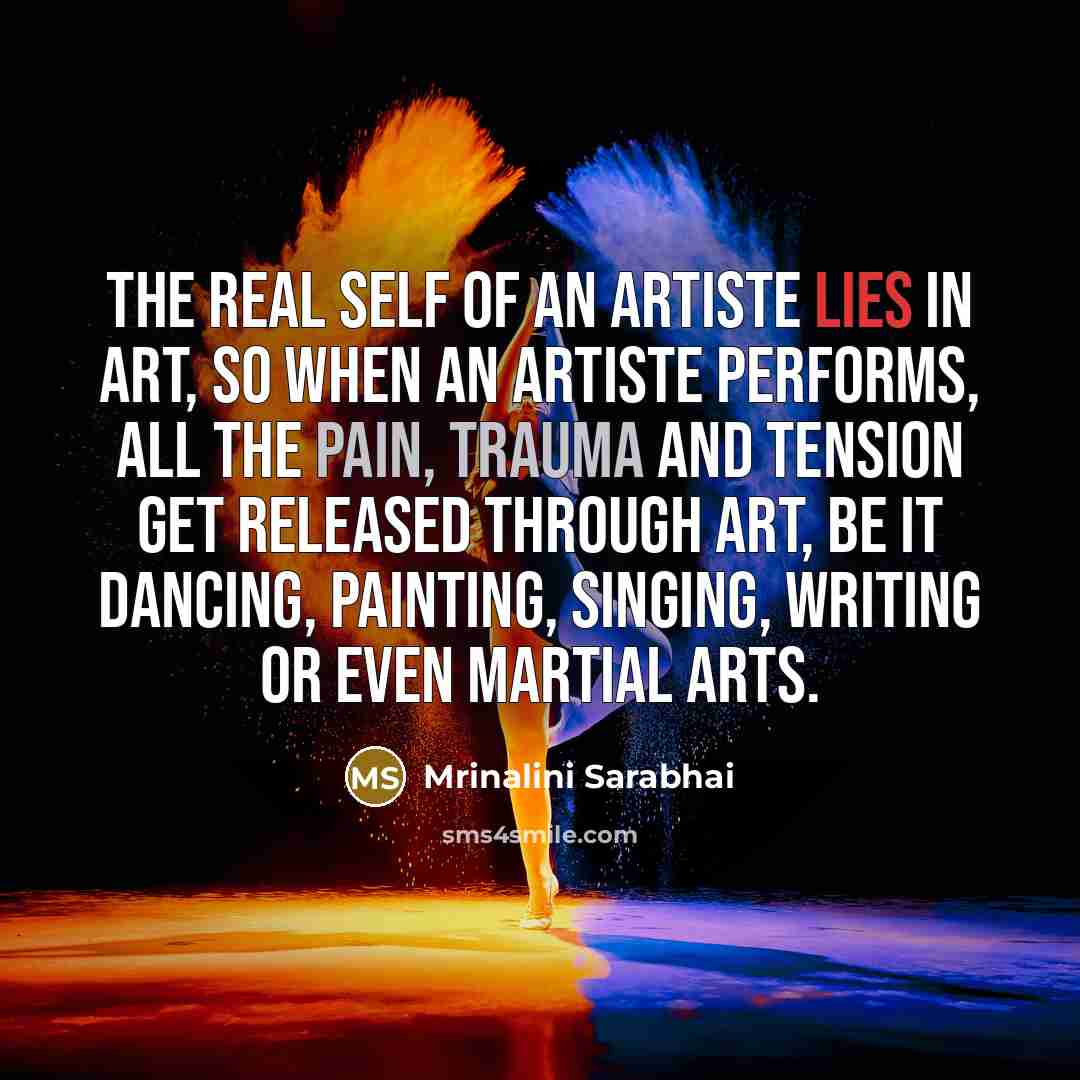 “The real self of an artiste lies in art, so when an artiste performs, all the pain, trauma and tension get released through art, be it dancing, painting, singing, writing or even martial arts.” quote by Mrinalini Sarabhai