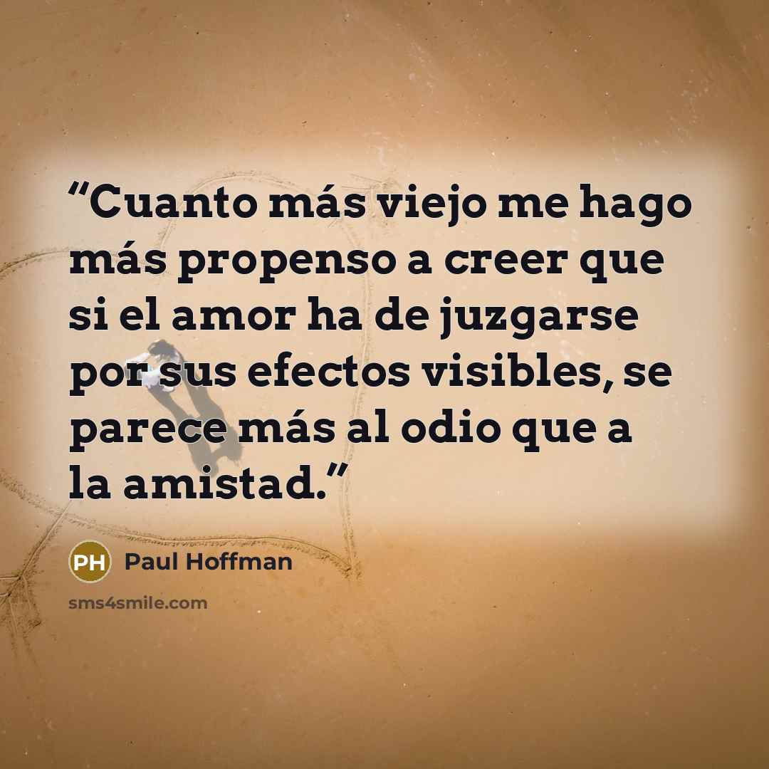 “Cuanto más viejo me hago más propenso a creer que si el amor ha de juzgarse por sus efectos visibles, se parece más al odio que a la amistad.” quote by Paul Hoffman