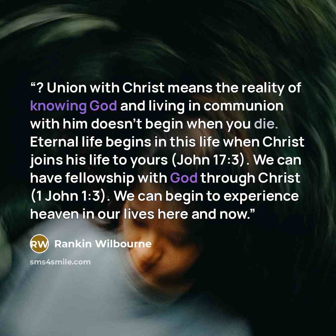 “? Union with Christ means the reality of knowing God and living in communion with him doesn’t begin when you die. Eternal life begins in this life when Christ joins his life to yours (John 17:3). We can have fellowship with God through Christ (1 John 1:3). We can begin to experience heaven in our…” quote by Rankin Wilbourne