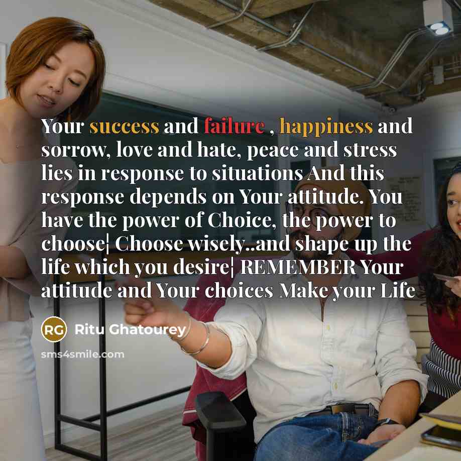 “Your success and failure , happiness and sorrow, love and hate, peace and stress lies in response to situations And this response depends on Your attitude. You have the power of Choice, the power to choose¦ Choose wisely..and shape up the life which you desire¦ REMEMBER Your attitude and Your…” quote by Ritu Ghatourey