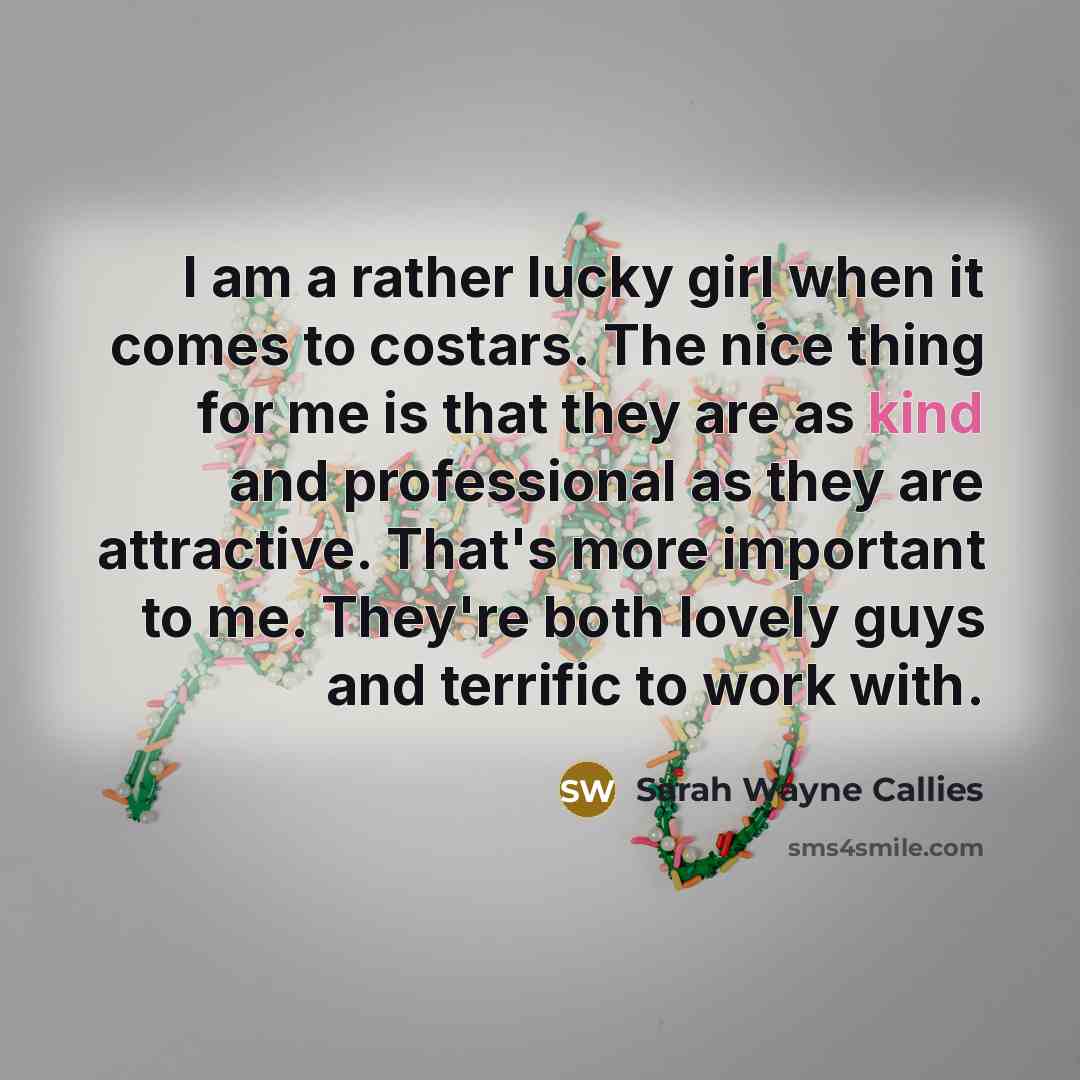 “I am a rather lucky girl when it comes to costars. The nice thing for me is that they are as kind and professional as they are attractive. That's more important to me. They're both lovely guys and terrific to work with.” quote by Sarah Wayne Callies