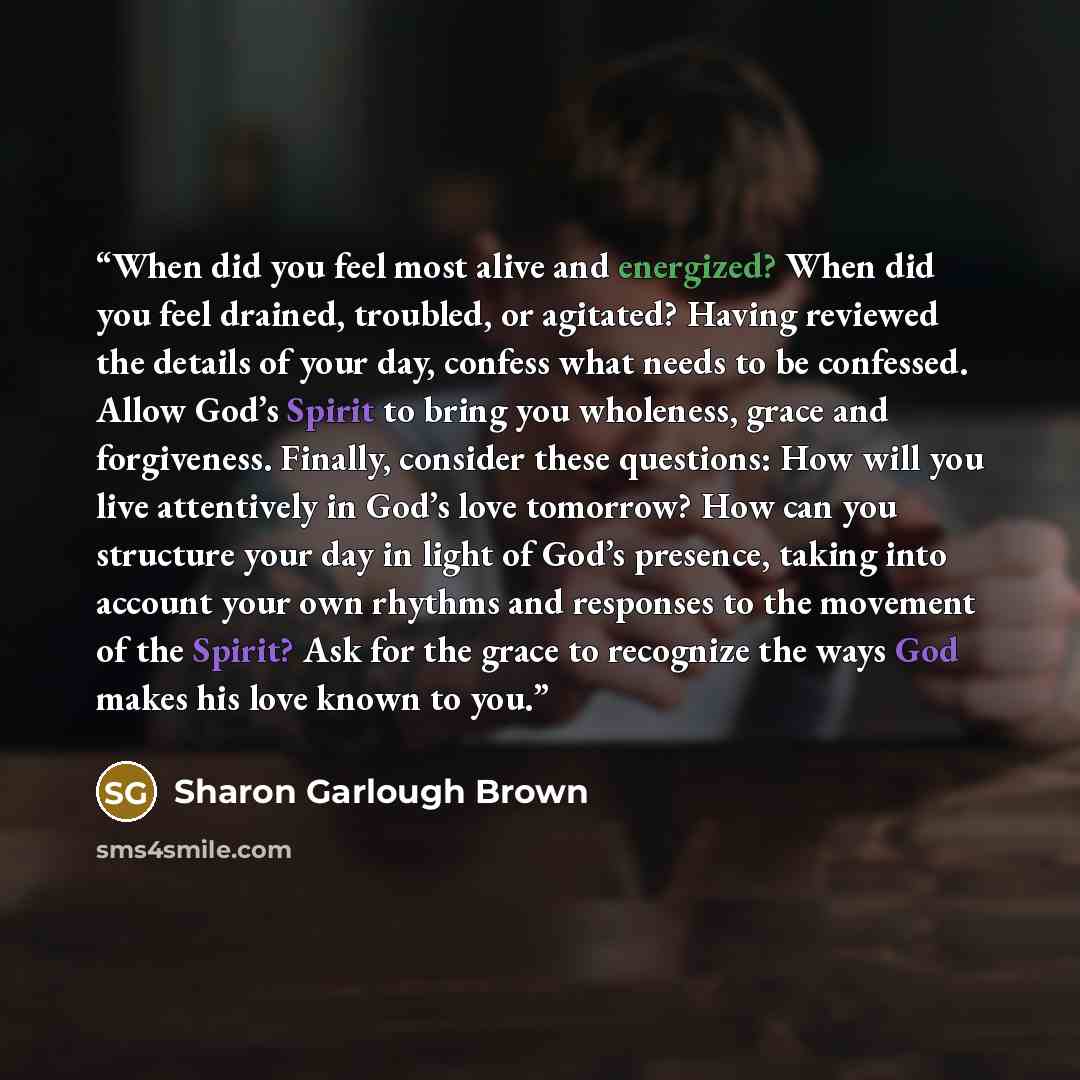 “When did you feel most alive and energized? When did you feel drained, troubled, or agitated? Having reviewed the details of your day, confess what needs to be confessed. Allow God’s Spirit to bring you wholeness, grace and forgiveness. Finally, consider these questions: How will you live…” quote by Sharon Garlough Brown