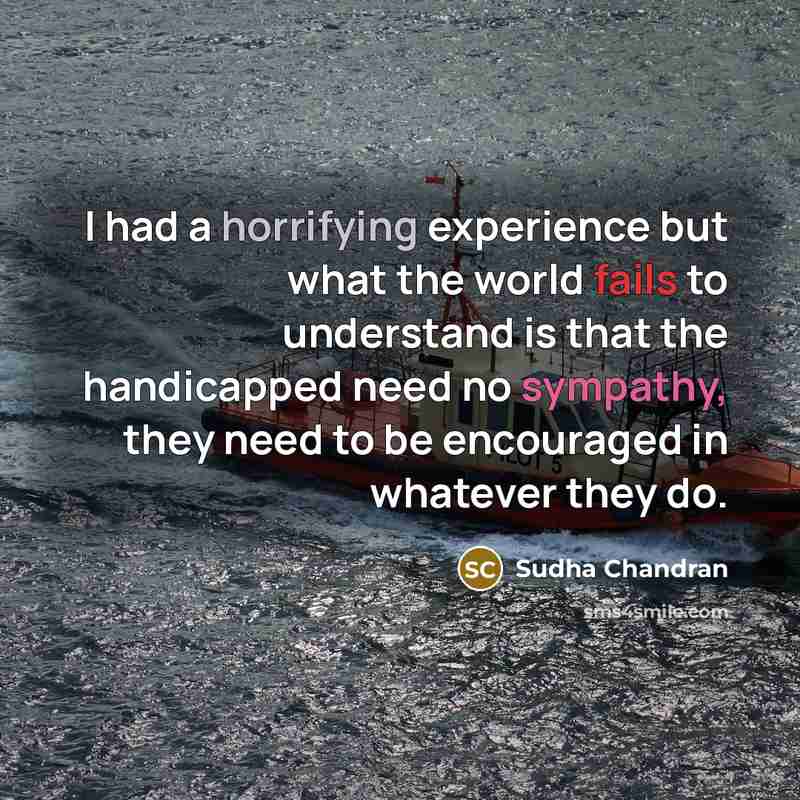 “I had a horrifying experience but what the world fails to understand is that the handicapped need no sympathy, they need to be encouraged in whatever they do.” quote by Sudha Chandran