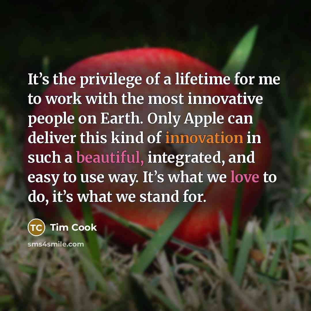 “It’s the privilege of a lifetime for me to work with the most innovative people on Earth. Only Apple can deliver this kind of innovation in such a beautiful, integrated, and easy to use way. It’s what we love to do, it’s what we stand for.” quote by Tim Cook