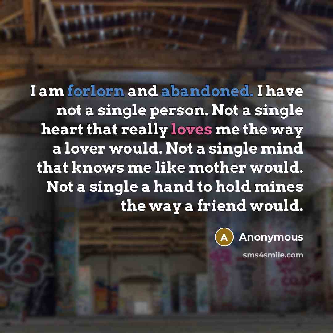 “I am forlorn and abandoned. I have not a single person. Not a single heart that really loves me the way a lover would. Not a single mind that knows me like mother would. Not a single a hand to hold mines the way a friend would.” quote by Anonymous